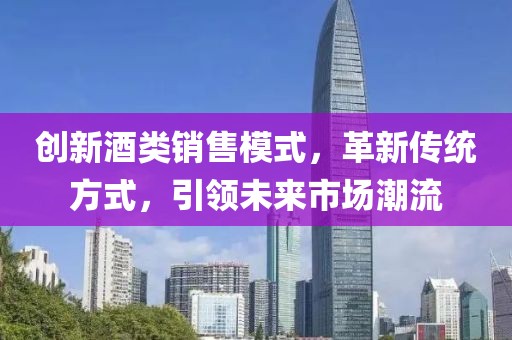 创新酒类销售模式，革新传统方式，引领未来市场潮流