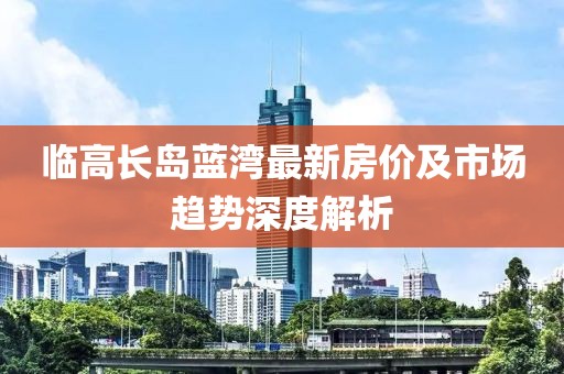 临高长岛蓝湾最新房价及市场趋势深度解析