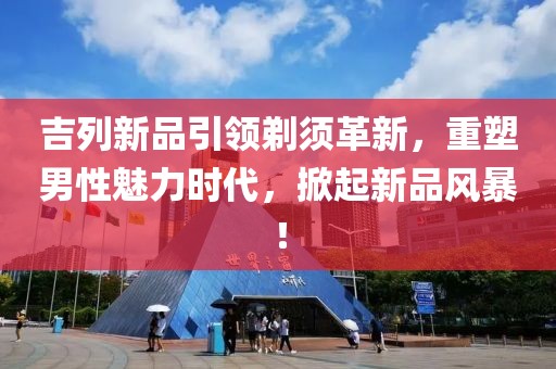 吉列新品引领剃须革新，重塑男性魅力时代，掀起新品风暴！