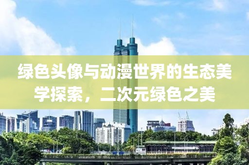 绿色头像与动漫世界的生态美学探索，二次元绿色之美