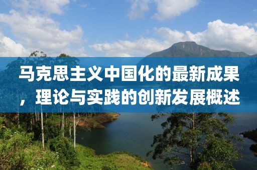 马克思主义中国化的最新成果，理论与实践的创新发展概述