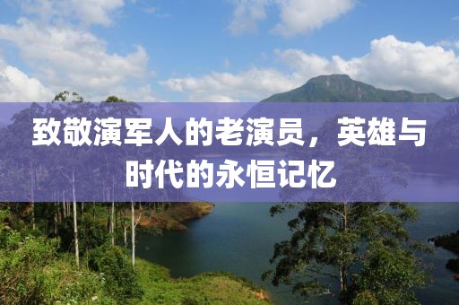 致敬演军人的老演员，英雄与时代的永恒记忆
