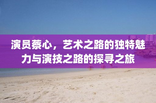演员蔡心，艺术之路的独特魅力与演技之路的探寻之旅