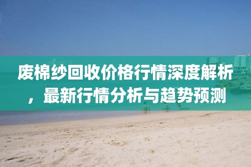 废棉纱回收价格行情深度解析，最新行情分析与趋势预测