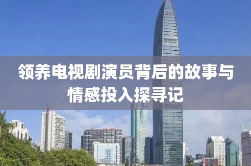 领养电视剧演员背后的故事与情感投入探寻记