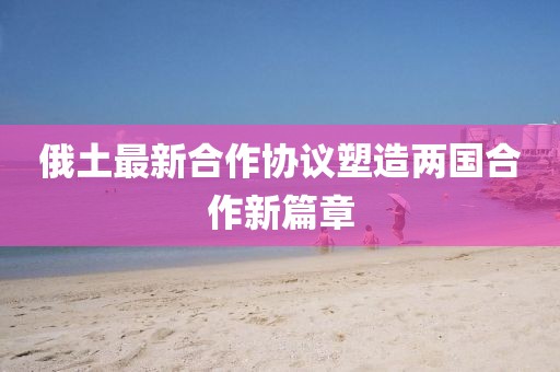 俄土最新合作协议塑造两国合作新篇章