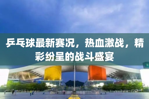 乒乓球最新赛况，热血激战，精彩纷呈的战斗盛宴