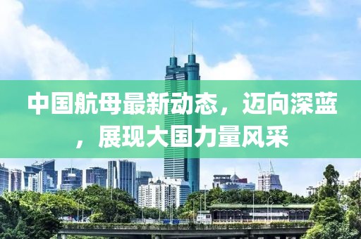 中国航母最新动态，迈向深蓝，展现大国力量风采