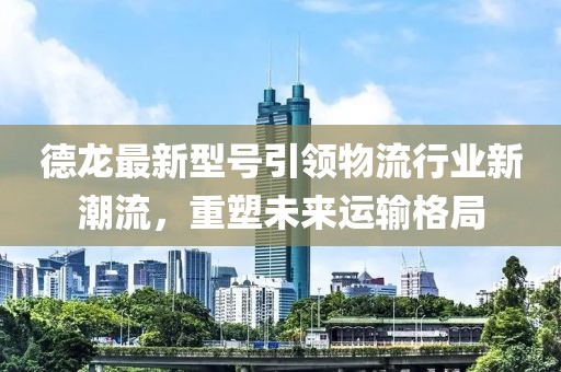 德龙最新型号引领物流行业新潮流，重塑未来运输格局