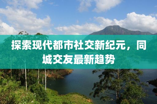 探索现代都市社交新纪元，同城交友最新趋势