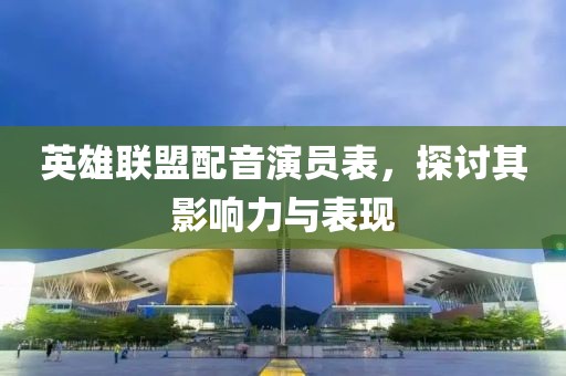 英雄联盟配音演员表，探讨其影响力与表现