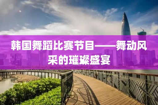 韩国舞蹈比赛节目——舞动风采的璀璨盛宴