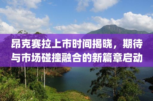 昂克赛拉上市时间揭晓，期待与市场碰撞融合的新篇章启动