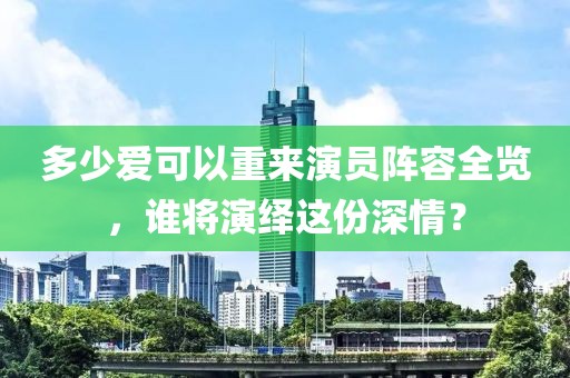 多少爱可以重来演员阵容全览，谁将演绎这份深情？