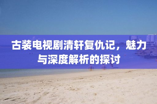 古装电视剧清轩复仇记，魅力与深度解析的探讨