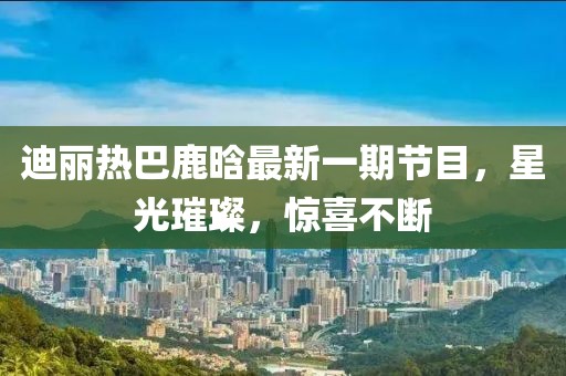 迪丽热巴鹿晗最新一期节目，星光璀璨，惊喜不断