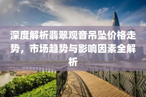 深度解析翡翠观音吊坠价格走势，市场趋势与影响因素全解析