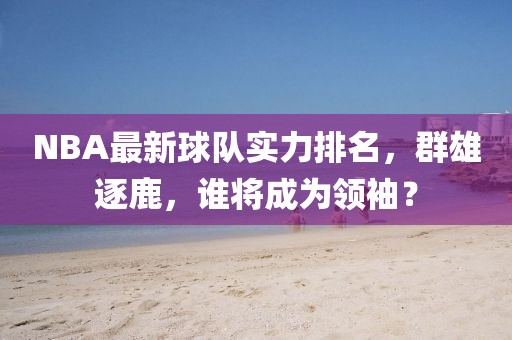 NBA最新球队实力排名，群雄逐鹿，谁将成为领袖？