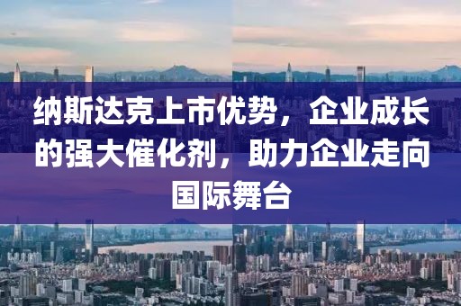 纳斯达克上市优势，企业成长的强大催化剂，助力企业走向国际舞台