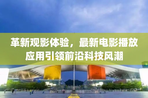 革新观影体验，最新电影播放应用引领前沿科技风潮