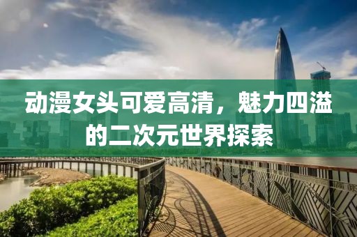 动漫女头可爱高清，魅力四溢的二次元世界探索