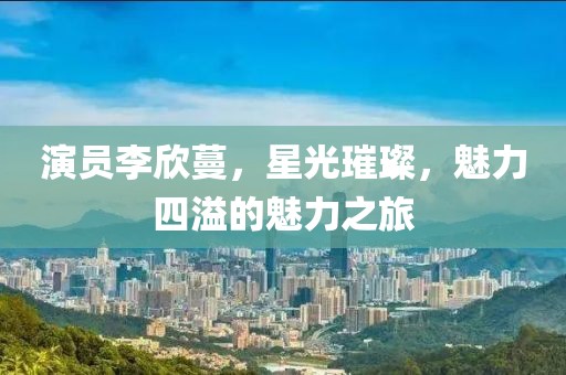 演员李欣蔓，星光璀璨，魅力四溢的魅力之旅