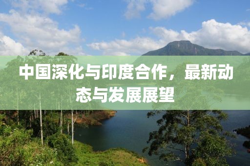 中国深化与印度合作，最新动态与发展展望