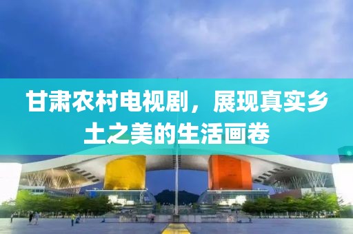甘肃农村电视剧，展现真实乡土之美的生活画卷