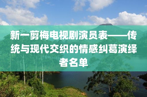 新一剪梅电视剧演员表——传统与现代交织的情感纠葛演绎者名单