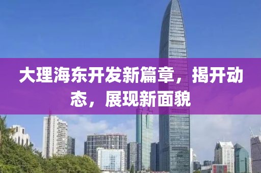 大理海东开发新篇章，揭开动态，展现新面貌