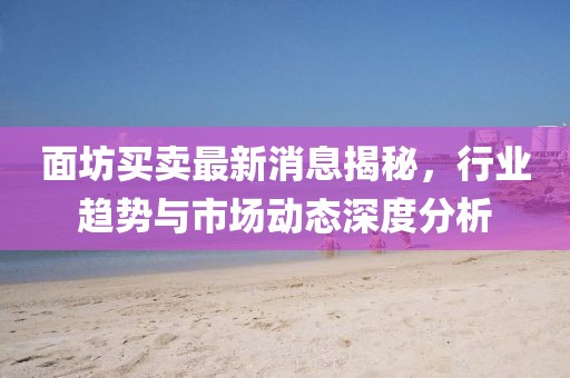 面坊买卖最新消息揭秘，行业趋势与市场动态深度分析