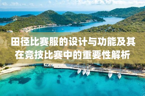 田径比赛服的设计与功能及其在竞技比赛中的重要性解析