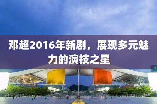 邓超2016年新剧，展现多元魅力的演技之星