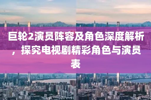 巨轮2演员阵容及角色深度解析，探究电视剧精彩角色与演员表