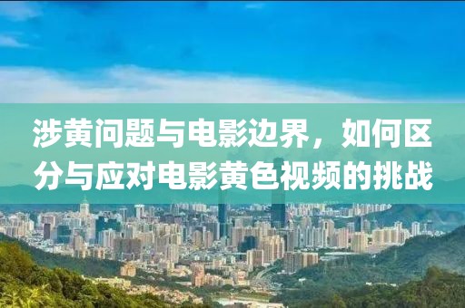 涉黄问题与电影边界，如何区分与应对电影黄色视频的挑战