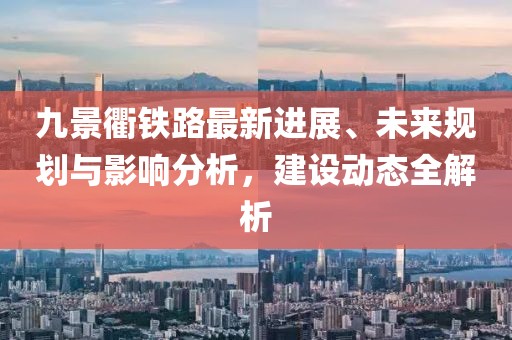九景衢铁路最新进展、未来规划与影响分析，建设动态全解析