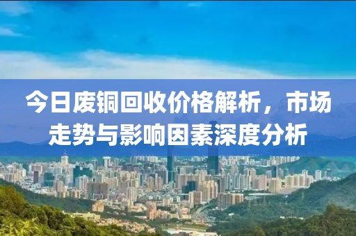 今日废铜回收价格解析，市场走势与影响因素深度分析