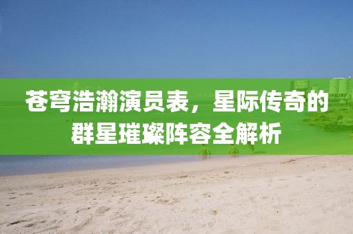 苍穹浩瀚演员表，星际传奇的群星璀璨阵容全解析