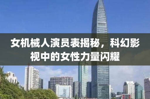 女机械人演员表揭秘，科幻影视中的女性力量闪耀