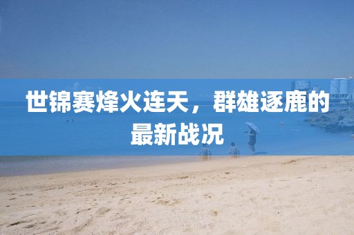 世锦赛烽火连天，群雄逐鹿的最新战况