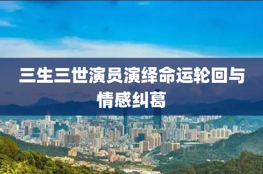 三生三世演员演绎命运轮回与情感纠葛