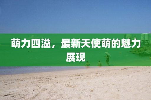 萌力四溢，最新天使萌的魅力展现