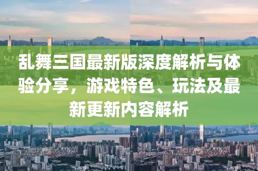 乱舞三国最新版深度解析与体验分享，游戏特色、玩法及最新更新内容解析