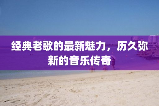 经典老歌的最新魅力，历久弥新的音乐传奇