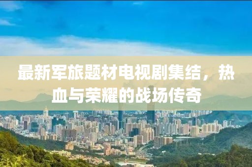 最新军旅题材电视剧集结，热血与荣耀的战场传奇