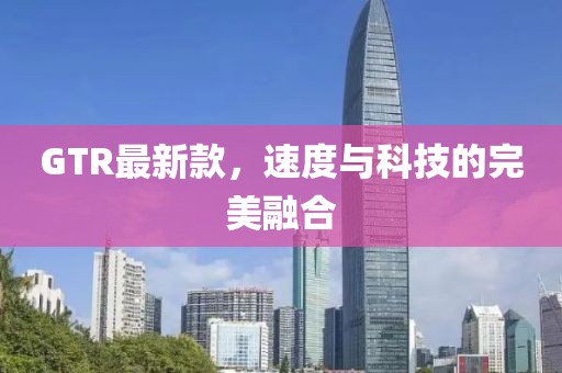 GTR最新款，速度与科技的完美融合