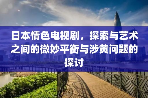 日本情色电视剧，探索与艺术之间的微妙平衡与涉黄问题的探讨