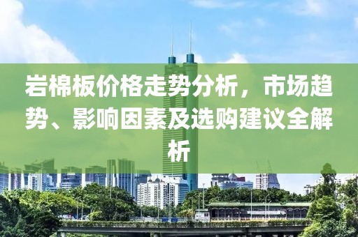 岩棉板价格走势分析，市场趋势、影响因素及选购建议全解析
