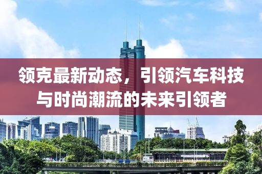 领克最新动态，引领汽车科技与时尚潮流的未来引领者