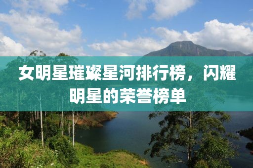 女明星璀璨星河排行榜，闪耀明星的荣誉榜单